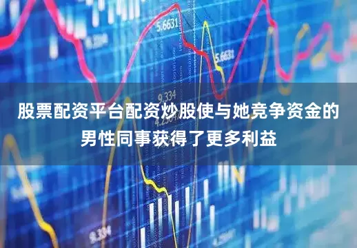 股票配资平台配资炒股使与她竞争资金的男性同事获得了更多利益