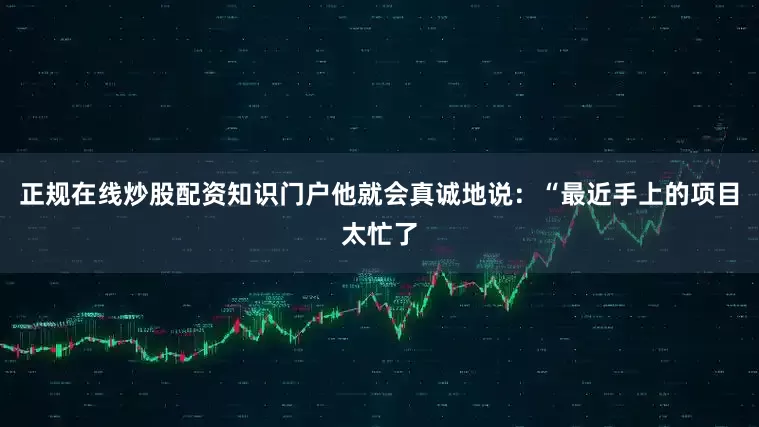 正规在线炒股配资知识门户他就会真诚地说：“最近手上的项目太忙了
