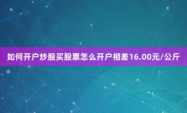 如何开户炒股买股票怎么开户相差16.00元/公斤