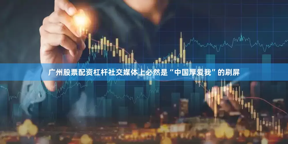 广州股票配资杠杆社交媒体上必然是“中国厚爱我”的刷屏