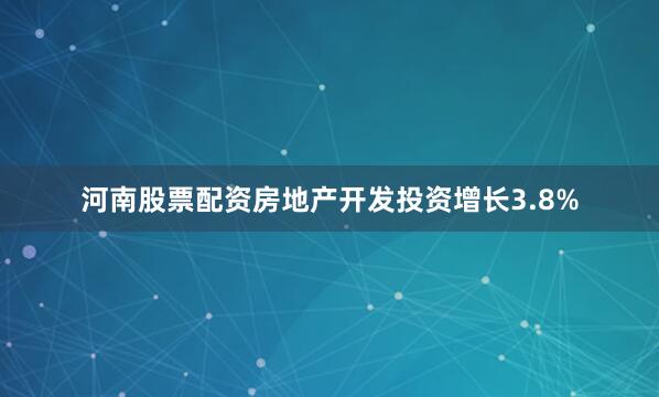 河南股票配资房地产开发投资增长3.8%