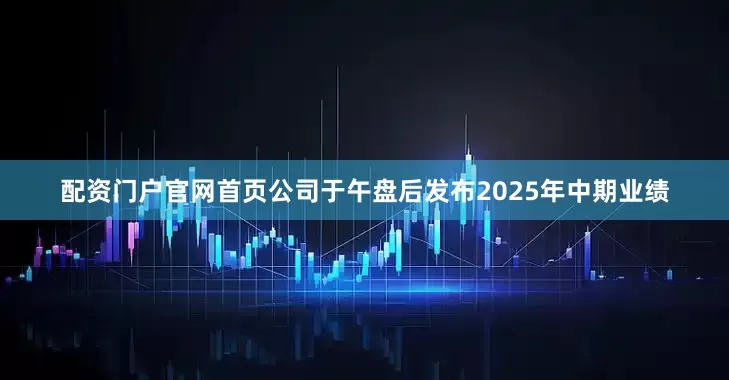 配资门户官网首页公司于午盘后发布2025年中期业绩
