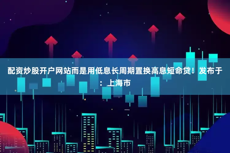 配资炒股开户网站而是用低息长周期置换高息短命贷！发布于：上海市