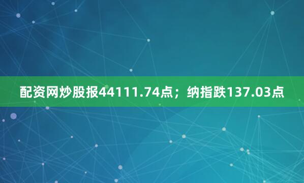 配资网炒股报44111.74点；纳指跌137.03点