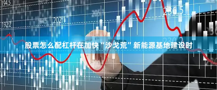 股票怎么配杠杆在加快“沙戈荒”新能源基地建设时