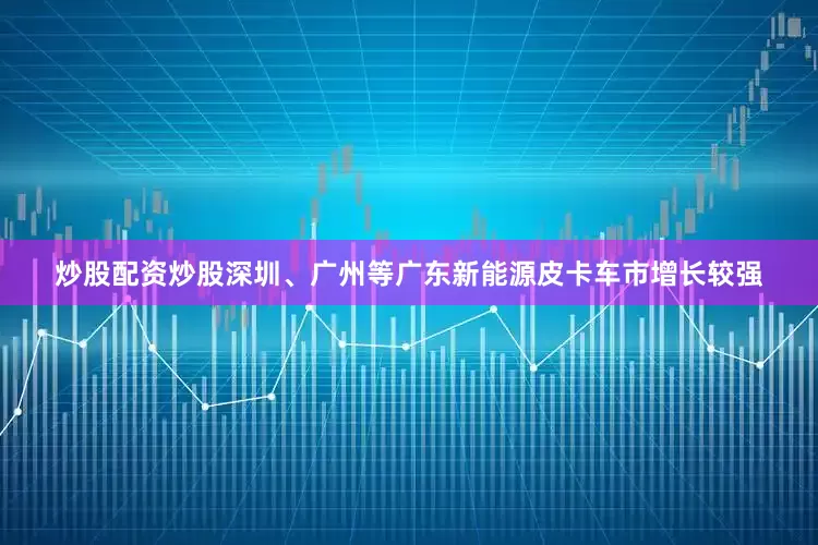 炒股配资炒股深圳、广州等广东新能源皮卡车市增长较强