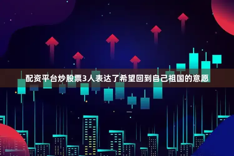 配资平台炒股票3人表达了希望回到自己祖国的意愿