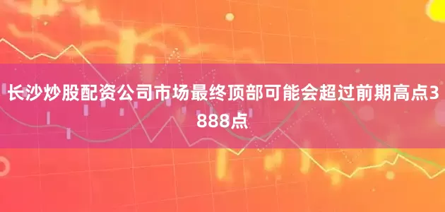 长沙炒股配资公司市场最终顶部可能会超过前期高点3888点