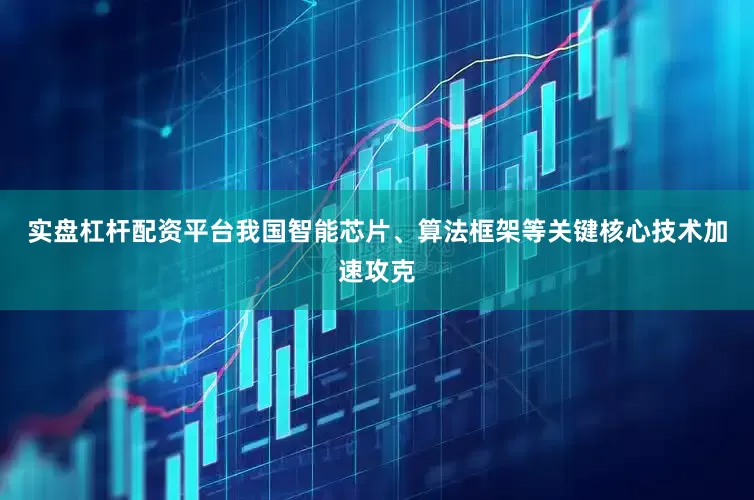 实盘杠杆配资平台我国智能芯片、算法框架等关键核心技术加速攻克
