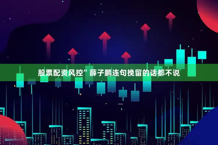 股票配资风控”薛子鹏连句挽留的话都不说
