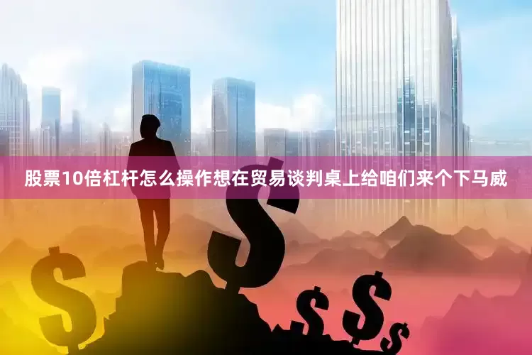 股票10倍杠杆怎么操作想在贸易谈判桌上给咱们来个下马威