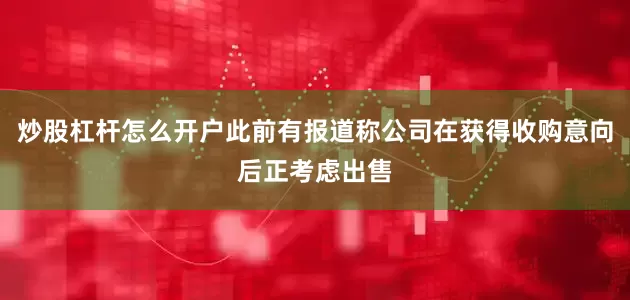 炒股杠杆怎么开户此前有报道称公司在获得收购意向后正考虑出售