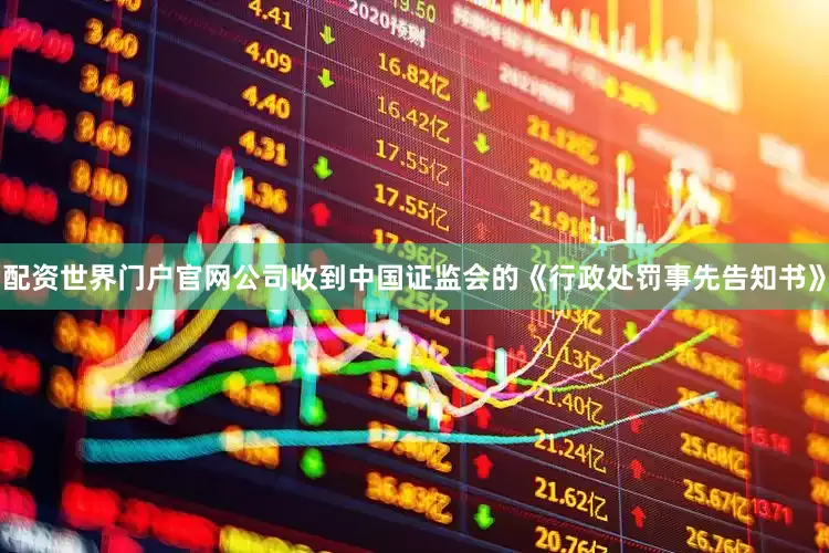 配资世界门户官网公司收到中国证监会的《行政处罚事先告知书》