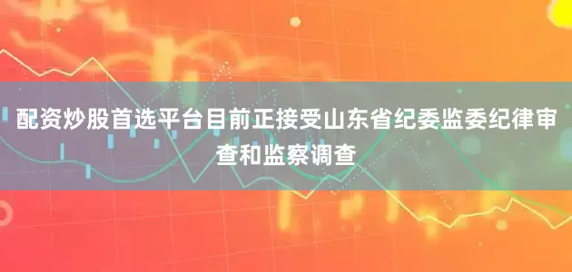 配资炒股首选平台目前正接受山东省纪委监委纪律审查和监察调查