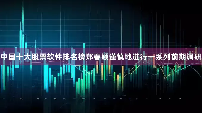 中国十大股票软件排名榜郑春颖谨慎地进行一系列前期调研