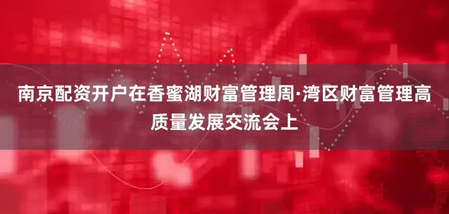 南京配资开户在香蜜湖财富管理周·湾区财富管理高质量发展交流会上