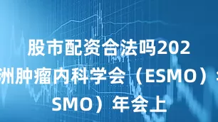 股市配资合法吗　　2025年欧洲肿瘤内科学会（ESMO）年会上
